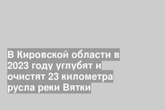 В Кировской области в 2023 году углубят и очистят 23 километра русла реки Вятки