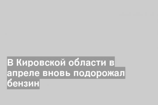 В Кировской области в апреле вновь подорожал бензин
