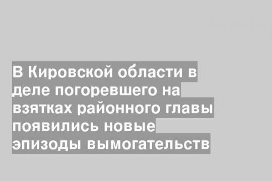В Кировской области в деле погоревшего на взятках районного главы появились новые эпизоды вымогательств