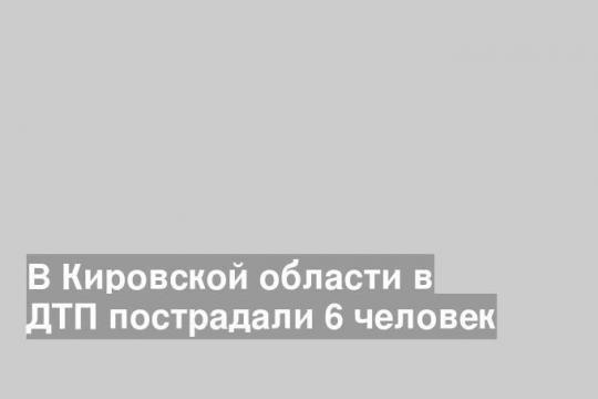 В Кировской области в ДТП пострадали 6 человек