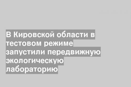 В Кировской области в тестовом режиме запустили передвижную экологическую лабораторию