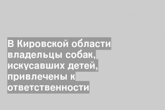 В Кировской области владельцы собак, искусавших детей, привлечены к ответственности