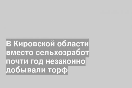 В Кировской области вместо сельхозработ почти год незаконно добывали торф