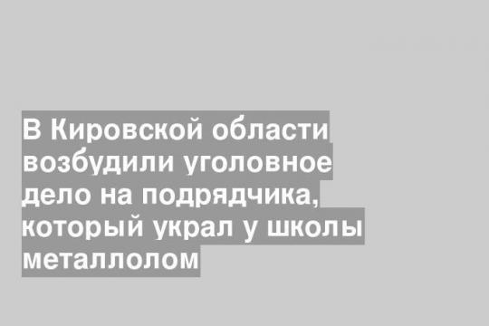 В Кировской области возбудили уголовное дело на подрядчика, который украл у школы металлолом
