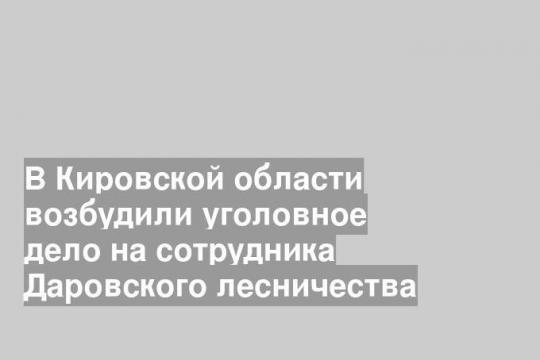 В Кировской области возбудили уголовное дело на сотрудника Даровского лесничества