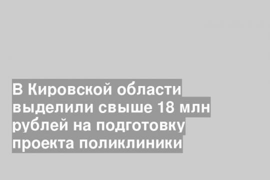 В Кировской области выделили свыше 18 млн рублей на подготовку проекта поликлиники