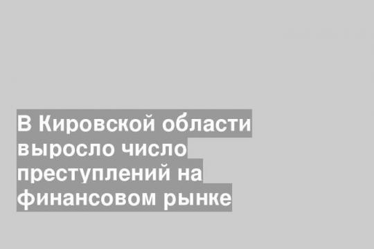 В Кировской области выросло число преступлений на финансовом рынке