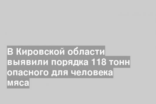 В Кировской области выявили порядка 118 тонн опасного для человека мяса