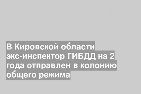 В Кировской области экс-инспектор ГИБДД на 2 года отправлен в колонию общего режима