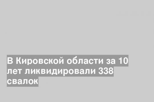 В Кировской области за 10 лет ликвидировали 338 свалок