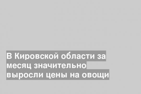 В Кировской области за месяц значительно выросли цены на овощи