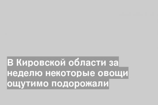 В Кировской области за неделю некоторые овощи ощутимо подорожали