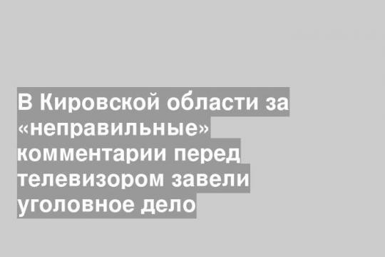 В Кировской области за «неправильные» комментарии перед телевизором завели уголовное дело