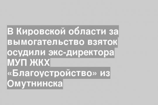 В Кировской области за вымогательство взяток осудили экс-директора МУП ЖКХ «Благоустройство» из Омутнинска