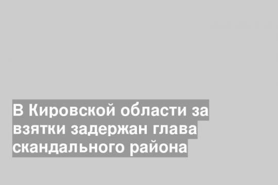 В Кировской области за взятки задержан глава скандального района