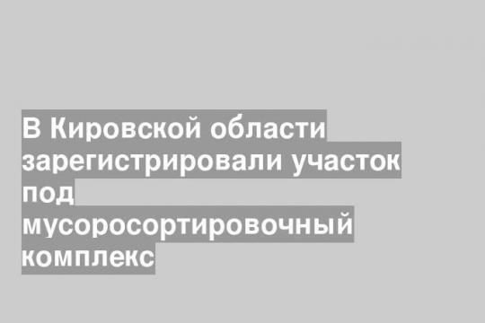 В Кировской области зарегистрировали участок под мусоросортировочный комплекс