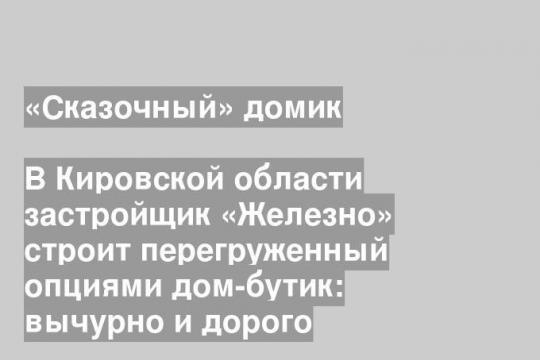 В Кировской области застройщик «Железно» строит перегруженный опциями дом-бутик: вычурно и дорого