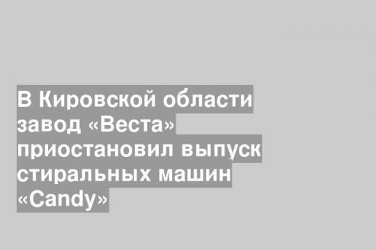 В Кировской области завод «Веста» приостановил выпуск стиральных машин «Candy»