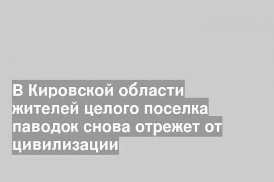В Кировской области жителей целого поселка паводок снова отрежет от цивилизации