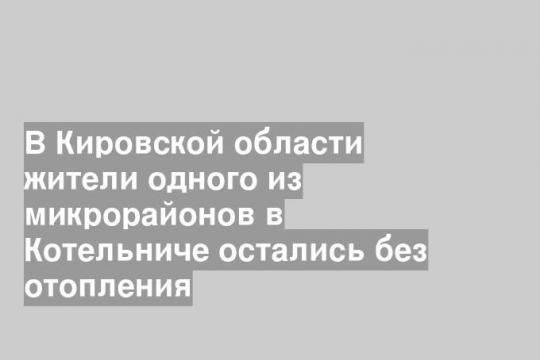 В Кировской области жители одного из микрорайонов в Котельниче остались без отопления