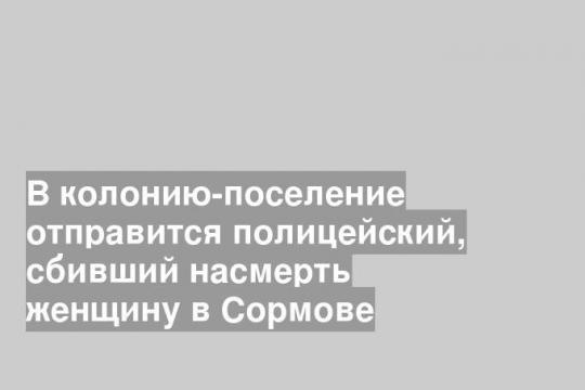 В колонию-поселение отправится полицейский, сбивший насмерть женщину в Сормове