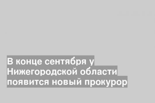 В конце сентября у Нижегородской области появится новый прокурор