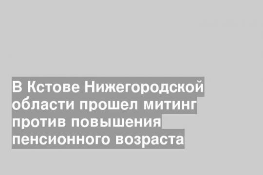 В Кстове Нижегородской области прошел митинг против повышения пенсионного возраста
