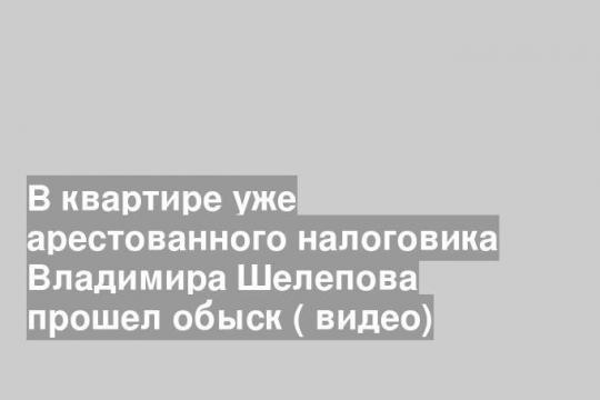 В квартире уже арестованного налоговика Владимира Шелепова прошел обыск ( видео)