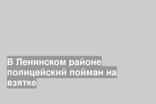 В Ленинском районе полицейский пойман на взятке