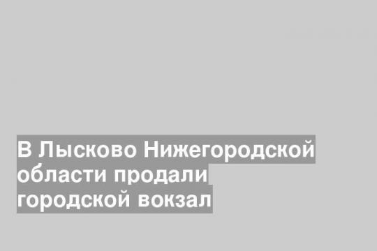 В Лысково Нижегородской области продали городской вокзал