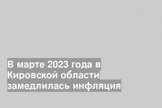 В марте 2023 года в Кировской области замедлилась инфляция