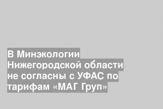 В Минэкологии Нижегородской области не согласны с УФАС по тарифам «МАГ Груп»