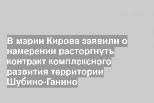 В мэрии Кирова заявили о намерении расторгнуть контракт комплексного развития территории Шубино-Ганино