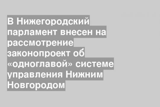 В Нижегородский парламент внесен на рассмотрение законопроект об «одноглавой» системе управления Нижним Новгородом