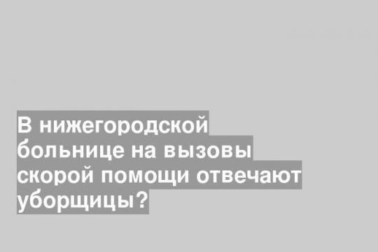 В нижегородской больнице на вызовы скорой помощи отвечают уборщицы?