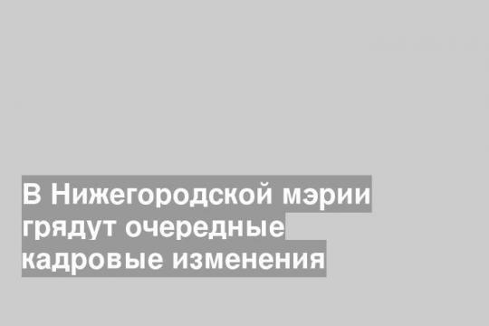 В Нижегородской мэрии грядут очередные кадровые изменения