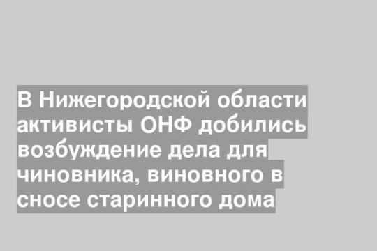 В Нижегородской области активисты ОНФ добились возбуждение дела для чиновника, виновного в сносе старинного дома