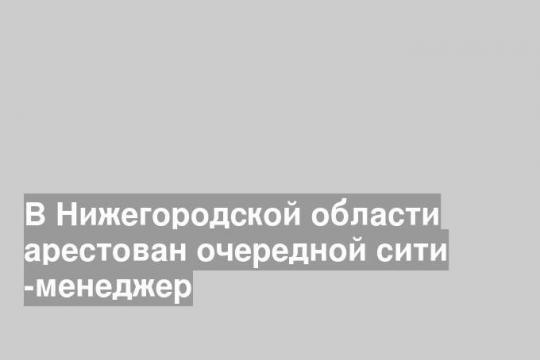 В Нижегородской области арестован очередной сити -менеджер
