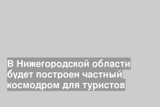 В Нижегородской области будет построен частный космодром для туристов