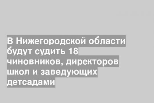 В Нижегородской области будут судить 18 чиновников, директоров школ и заведующих детсадами