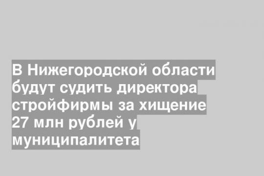 В Нижегородской области будут судить директора стройфирмы за хищение 27 млн рублей у муниципалитета