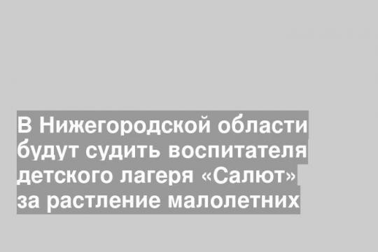 В Нижегородской области будут судить воспитателя детского лагеря «Салют» за растление малолетних