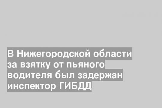 В Нижегородской области за взятку от пьяного водителя был задержан инспектор ГИБДД