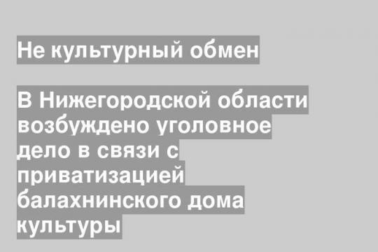В Нижегородской области возбуждено уголовное дело в связи с приватизацией балахнинского дома культуры