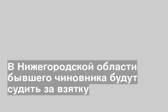 В Нижегородской области бывшего чиновника будут судить за взятку
