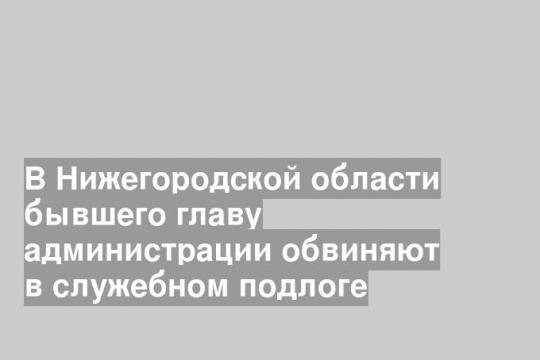 В Нижегородской области бывшего главу администрации обвиняют в служебном подлоге