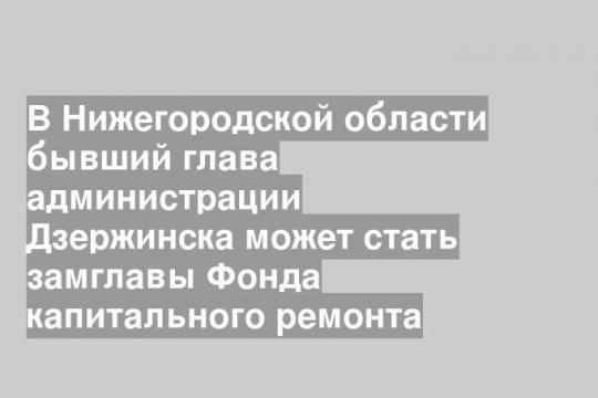 В Нижегородской области бывший глава администрации Дзержинска может стать замглавы Фонда капитального ремонта