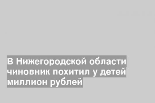 В Нижегородской области чиновник похитил у детей миллион рублей