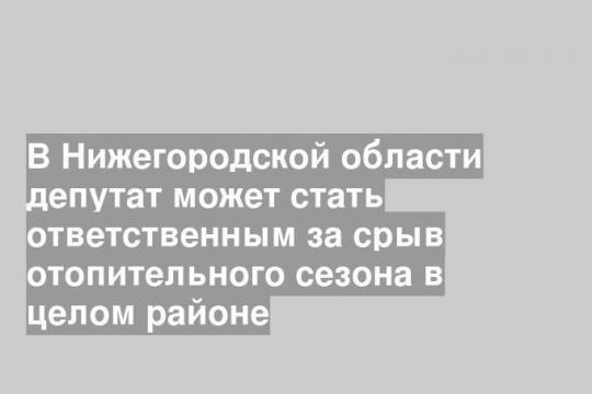 В Нижегородской области депутат может стать ответственным за срыв отопительного сезона в целом районе