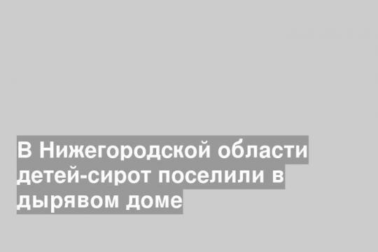 В Нижегородской области детей-сирот поселили в дырявом доме